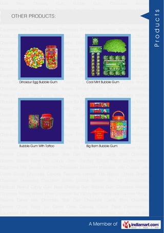 A Member of
Gum Base Chewing Gum Bubble Gum Chocolate Almond
Chocolate Toffees Wafers White Chocolate Bar Candy Bars Handmade Candies Mango
flavored Candy Milk Chocolate Slab Dark Chocolate Candy Stick Chocolate
Dessert Choco Paste Toy Candy Chew Candies Cocoa Paste Confectionery
Equipment Milk Sweets Assorted Chocolates Strawberry chocolate Jelly Crystals Jelly
Cubes Candy Chocolate Candies Flavoured Lollipop Dip Biscuit Chhota Bheem
Chocolate Deposited Chocolate Barbie Chhota Bheem Ben 10 Confectionery
Products Peanut Candy Gum Base Chewing Gum Bubble Gum Chocolate Almond
Chocolate Toffees Wafers White Chocolate Bar Candy Bars Handmade Candies Mango
flavored Candy Milk Chocolate Slab Dark Chocolate Candy Stick Chocolate
Dessert Choco Paste Toy Candy Chew Candies Cocoa Paste Confectionery
Equipment Milk Sweets Assorted Chocolates Strawberry chocolate Jelly Crystals Jelly
Cubes Candy Chocolate Candies Flavoured Lollipop Dip Biscuit Chhota Bheem
Chocolate Deposited Chocolate Barbie Chhota Bheem Ben 10 Confectionery
Products Peanut Candy Gum Base Chewing Gum Bubble Gum Chocolate Almond
Chocolate Toffees Wafers White Chocolate Bar Candy Bars Handmade Candies Mango
flavored Candy Milk Chocolate Slab Dark Chocolate Candy Stick Chocolate
Dessert Choco Paste Toy Candy Chew Candies Cocoa Paste Confectionery
Equipment Milk Sweets Assorted Chocolates Strawberry chocolate Jelly Crystals Jelly
Cubes Candy Chocolate Candies Flavoured Lollipop Dip Biscuit Chhota Bheem
Chocolate Deposited Chocolate Barbie Chhota Bheem Ben 10 Confectionery
Products Peanut Candy Gum Base Chewing Gum Bubble Gum Chocolate Almond
Chocolate Toffees Wafers White Chocolate Bar Candy Bars Handmade Candies Mango
flavored Candy Milk Chocolate Slab Dark Chocolate Candy Stick Chocolate
Dessert Choco Paste Toy Candy Chew Candies Cocoa Paste Confectionery
Equipment Milk Sweets Assorted Chocolates Strawberry chocolate Jelly Crystals Jelly
Cubes Candy Chocolate Candies Flavoured Lollipop Dip Biscuit Chhota Bheem
Chocolate Deposited Chocolate Barbie Chhota Bheem Ben 10 Confectionery
Products Peanut Candy Gum Base Chewing Gum Bubble Gum Chocolate Almond
Chocolate Toffees Wafers White Chocolate Bar Candy Bars Handmade Candies Mango
flavored Candy Milk Chocolate Slab Dark Chocolate Candy Stick Chocolate
Dessert Choco Paste Toy Candy Chew Candies Cocoa Paste Confectionery
Equipment Milk Sweets Assorted Chocolates Strawberry chocolate Jelly Crystals Jelly
OTHER PRODUCTS:
Dinosaur Egg Bubble Gum Cool Mint Bubble Gum
Bubble Gum With Tattoo Big Bam Bubble Gum
Products
 