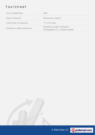 A Member of
F a c t s h e e t
Year of Establishment : 2009
Nature of Business : Manufacturer, Exporter
Total Number of Employees : 11 to 25 People
Standards & Quality Certifications :
Standards & Quality Certifications
SSI Registration No - (230261106066)
 