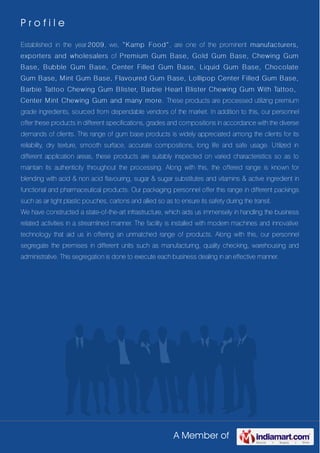 A Member of
P r o f i l e
Established in the year 2009, we, “Kamp Food”, are one of the prominent manufacturers,
exporters and wholesalers of Premium Gum Base, Gold Gum Base, Chewing Gum
Base, Bubble Gum Base, Center Filled Gum Base, Liquid Gum Base, Chocolate
Gum Base, Mint Gum Base, Flavoured Gum Base, Lollipop Center Filled Gum Base,
Barbie Tattoo Chewing Gum Blister, Barbie Heart Blister Chewing Gum With Tattoo,
Center Mint Chewing Gum and many more. These products are processed utilizing premium
grade ingredients, sourced from dependable vendors of the market. In addition to this, our personnel
offer these products in different specifications, grades and compositions in accordance with the diverse
demands of clients. This range of gum base products is widely appreciated among the clients for its
reliability, dry texture, smooth surface, accurate compositions, long life and safe usage. Utilized in
different application areas, these products are suitably inspected on varied characteristics so as to
maintain its authenticity throughout the processing. Along with this, the offered range is known for
blending with acid & non acid flavouring, sugar & sugar substitutes and vitamins & active ingredient in
functional and pharmaceutical products. Our packaging personnel offer this range in different packings
such as air tight plastic pouches, cartons and allied so as to ensure its safety during the transit.
We have constructed a state-of-the-art infrastructure, which aids us immensely in handling the business
related activities in a streamlined manner. The facility is installed with modern machines and innovative
technology that aid us in offering an unmatched range of products. Along with this, our personnel
segregate the premises in different units such as manufacturing, quality checking, warehousing and
administrative. This segregation is done to execute each business dealing in an effective manner.
 
