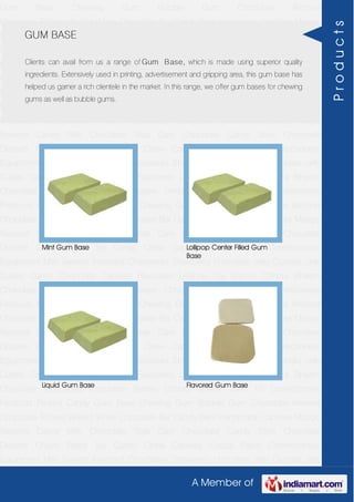 A Member of
Gum Base Chewing Gum Bubble Gum Chocolate Almond
Chocolate Toffees Wafers White Chocolate Bar Candy Bars Handmade Candies Mango
flavored Candy Milk Chocolate Slab Dark Chocolate Candy Stick Chocolate
Dessert Choco Paste Toy Candy Chew Candies Cocoa Paste Confectionery
Equipment Milk Sweets Assorted Chocolates Strawberry chocolate Jelly Crystals Jelly
Cubes Candy Chocolate Candies Flavoured Lollipop Dip Biscuit Chhota Bheem
Chocolate Deposited Chocolate Barbie Chhota Bheem Ben 10 Confectionery
Products Peanut Candy Gum Base Chewing Gum Bubble Gum Chocolate Almond
Chocolate Toffees Wafers White Chocolate Bar Candy Bars Handmade Candies Mango
flavored Candy Milk Chocolate Slab Dark Chocolate Candy Stick Chocolate
Dessert Choco Paste Toy Candy Chew Candies Cocoa Paste Confectionery
Equipment Milk Sweets Assorted Chocolates Strawberry chocolate Jelly Crystals Jelly
Cubes Candy Chocolate Candies Flavoured Lollipop Dip Biscuit Chhota Bheem
Chocolate Deposited Chocolate Barbie Chhota Bheem Ben 10 Confectionery
Products Peanut Candy Gum Base Chewing Gum Bubble Gum Chocolate Almond
Chocolate Toffees Wafers White Chocolate Bar Candy Bars Handmade Candies Mango
flavored Candy Milk Chocolate Slab Dark Chocolate Candy Stick Chocolate
Dessert Choco Paste Toy Candy Chew Candies Cocoa Paste Confectionery
Equipment Milk Sweets Assorted Chocolates Strawberry chocolate Jelly Crystals Jelly
Cubes Candy Chocolate Candies Flavoured Lollipop Dip Biscuit Chhota Bheem
Chocolate Deposited Chocolate Barbie Chhota Bheem Ben 10 Confectionery
Products Peanut Candy Gum Base Chewing Gum Bubble Gum Chocolate Almond
Chocolate Toffees Wafers White Chocolate Bar Candy Bars Handmade Candies Mango
flavored Candy Milk Chocolate Slab Dark Chocolate Candy Stick Chocolate
Dessert Choco Paste Toy Candy Chew Candies Cocoa Paste Confectionery
Equipment Milk Sweets Assorted Chocolates Strawberry chocolate Jelly Crystals Jelly
Cubes Candy Chocolate Candies Flavoured Lollipop Dip Biscuit Chhota Bheem
Chocolate Deposited Chocolate Barbie Chhota Bheem Ben 10 Confectionery
Products Peanut Candy Gum Base Chewing Gum Bubble Gum Chocolate Almond
Chocolate Toffees Wafers White Chocolate Bar Candy Bars Handmade Candies Mango
flavored Candy Milk Chocolate Slab Dark Chocolate Candy Stick Chocolate
Dessert Choco Paste Toy Candy Chew Candies Cocoa Paste Confectionery
Equipment Milk Sweets Assorted Chocolates Strawberry chocolate Jelly Crystals Jelly
GUM BASE
Clients can avail from us a range of Gum Base, which is made using superior quality
ingredients. Extensively used in printing, advertisement and gripping area, this gum base has
helped us garner a rich clientele in the market. In this range, we offer gum bases for chewing
gums as well as bubble gums.
Mint Gum Base Lollipop Center Filled Gum
Base
Liquid Gum Base Flavored Gum Base
Products
 