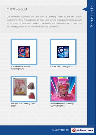 A Member of
Gum Base Chewing Gum Bubble Gum Chocolate Almond
Chocolate Toffees Wafers White Chocolate Bar Candy Bars Handmade Candies Mango
flavored Candy Milk Chocolate Slab Dark Chocolate Candy Stick Chocolate
Dessert Choco Paste Toy Candy Chew Candies Cocoa Paste Confectionery
Equipment Milk Sweets Assorted Chocolates Strawberry chocolate Jelly Crystals Jelly
Cubes Candy Chocolate Candies Flavoured Lollipop Dip Biscuit Chhota Bheem
Chocolate Deposited Chocolate Barbie Chhota Bheem Ben 10 Confectionery
Products Peanut Candy Gum Base Chewing Gum Bubble Gum Chocolate Almond
Chocolate Toffees Wafers White Chocolate Bar Candy Bars Handmade Candies Mango
flavored Candy Milk Chocolate Slab Dark Chocolate Candy Stick Chocolate
Dessert Choco Paste Toy Candy Chew Candies Cocoa Paste Confectionery
Equipment Milk Sweets Assorted Chocolates Strawberry chocolate Jelly Crystals Jelly
Cubes Candy Chocolate Candies Flavoured Lollipop Dip Biscuit Chhota Bheem
Chocolate Deposited Chocolate Barbie Chhota Bheem Ben 10 Confectionery
Products Peanut Candy Gum Base Chewing Gum Bubble Gum Chocolate Almond
Chocolate Toffees Wafers White Chocolate Bar Candy Bars Handmade Candies Mango
flavored Candy Milk Chocolate Slab Dark Chocolate Candy Stick Chocolate
Dessert Choco Paste Toy Candy Chew Candies Cocoa Paste Confectionery
Equipment Milk Sweets Assorted Chocolates Strawberry chocolate Jelly Crystals Jelly
Cubes Candy Chocolate Candies Flavoured Lollipop Dip Biscuit Chhota Bheem
Chocolate Deposited Chocolate Barbie Chhota Bheem Ben 10 Confectionery
Products Peanut Candy Gum Base Chewing Gum Bubble Gum Chocolate Almond
Chocolate Toffees Wafers White Chocolate Bar Candy Bars Handmade Candies Mango
flavored Candy Milk Chocolate Slab Dark Chocolate Candy Stick Chocolate
Dessert Choco Paste Toy Candy Chew Candies Cocoa Paste Confectionery
Equipment Milk Sweets Assorted Chocolates Strawberry chocolate Jelly Crystals Jelly
Cubes Candy Chocolate Candies Flavoured Lollipop Dip Biscuit Chhota Bheem
Chocolate Deposited Chocolate Barbie Chhota Bheem Ben 10 Confectionery
Products Peanut Candy Gum Base Chewing Gum Bubble Gum Chocolate Almond
Chocolate Toffees Wafers White Chocolate Bar Candy Bars Handmade Candies Mango
flavored Candy Milk Chocolate Slab Dark Chocolate Candy Stick Chocolate
Dessert Choco Paste Toy Candy Chew Candies Cocoa Paste Confectionery
Equipment Milk Sweets Assorted Chocolates Strawberry chocolate Jelly Crystals Jelly
CHEWING GUM
Our esteemed customers can avail from us Chewing Gum as per their specific
requirements. These chewing gums are made using genuine quality basic material, procured
from some of the most trusted vendors of the industry. In addition to this, we can customize
the chewing gums as per the exact details provided by the clients.
Centerfilled Strawberry
Chewing Gum
Center Mint Chewing Gum
Barbie Tattoo Chewing Gum
Blister
Barbie Heart Blister Chewing
Gum With Tattoo
Products
 