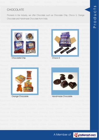 A Member of
Gum Base Chewing Gum Bubble Gum Chocolate Almond
Chocolate Toffees Wafers White Chocolate Bar Candy Bars Handmade Candies Mango
flavored Candy Milk Chocolate Slab Dark Chocolate Candy Stick Chocolate
Dessert Choco Paste Toy Candy Chew Candies Cocoa Paste Confectionery
Equipment Milk Sweets Assorted Chocolates Strawberry chocolate Jelly Crystals Jelly
Cubes Candy Chocolate Candies Flavoured Lollipop Dip Biscuit Chhota Bheem
Chocolate Deposited Chocolate Barbie Chhota Bheem Ben 10 Confectionery
Products Peanut Candy Gum Base Chewing Gum Bubble Gum Chocolate Almond
Chocolate Toffees Wafers White Chocolate Bar Candy Bars Handmade Candies Mango
flavored Candy Milk Chocolate Slab Dark Chocolate Candy Stick Chocolate
Dessert Choco Paste Toy Candy Chew Candies Cocoa Paste Confectionery
Equipment Milk Sweets Assorted Chocolates Strawberry chocolate Jelly Crystals Jelly
Cubes Candy Chocolate Candies Flavoured Lollipop Dip Biscuit Chhota Bheem
Chocolate Deposited Chocolate Barbie Chhota Bheem Ben 10 Confectionery
Products Peanut Candy Gum Base Chewing Gum Bubble Gum Chocolate Almond
Chocolate Toffees Wafers White Chocolate Bar Candy Bars Handmade Candies Mango
flavored Candy Milk Chocolate Slab Dark Chocolate Candy Stick Chocolate
Dessert Choco Paste Toy Candy Chew Candies Cocoa Paste Confectionery
Equipment Milk Sweets Assorted Chocolates Strawberry chocolate Jelly Crystals Jelly
Cubes Candy Chocolate Candies Flavoured Lollipop Dip Biscuit Chhota Bheem
Chocolate Deposited Chocolate Barbie Chhota Bheem Ben 10 Confectionery
Products Peanut Candy Gum Base Chewing Gum Bubble Gum Chocolate Almond
Chocolate Toffees Wafers White Chocolate Bar Candy Bars Handmade Candies Mango
flavored Candy Milk Chocolate Slab Dark Chocolate Candy Stick Chocolate
Dessert Choco Paste Toy Candy Chew Candies Cocoa Paste Confectionery
Equipment Milk Sweets Assorted Chocolates Strawberry chocolate Jelly Crystals Jelly
Cubes Candy Chocolate Candies Flavoured Lollipop Dip Biscuit Chhota Bheem
Chocolate Deposited Chocolate Barbie Chhota Bheem Ben 10 Confectionery
Products Peanut Candy Gum Base Chewing Gum Bubble Gum Chocolate Almond
Chocolate Toffees Wafers White Chocolate Bar Candy Bars Handmade Candies Mango
flavored Candy Milk Chocolate Slab Dark Chocolate Candy Stick Chocolate
Dessert Choco Paste Toy Candy Chew Candies Cocoa Paste Confectionery
Equipment Milk Sweets Assorted Chocolates Strawberry chocolate Jelly Crystals Jelly
CHOCOLATE
Pioneers in the industry, we offer Chocolate such as Chocolate Chip, Choco 5, Orange
Chocolate and Handmade Chocolate from India.
Chocolate Chip Choco 5
Orange Chocolate Handmade Chocolate
Products
 