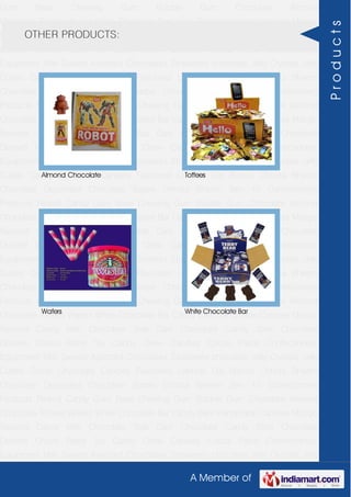 A Member of
Gum Base Chewing Gum Bubble Gum Chocolate Almond
Chocolate Toffees Wafers White Chocolate Bar Candy Bars Handmade Candies Mango
flavored Candy Milk Chocolate Slab Dark Chocolate Candy Stick Chocolate
Dessert Choco Paste Toy Candy Chew Candies Cocoa Paste Confectionery
Equipment Milk Sweets Assorted Chocolates Strawberry chocolate Jelly Crystals Jelly
Cubes Candy Chocolate Candies Flavoured Lollipop Dip Biscuit Chhota Bheem
Chocolate Deposited Chocolate Barbie Chhota Bheem Ben 10 Confectionery
Products Peanut Candy Gum Base Chewing Gum Bubble Gum Chocolate Almond
Chocolate Toffees Wafers White Chocolate Bar Candy Bars Handmade Candies Mango
flavored Candy Milk Chocolate Slab Dark Chocolate Candy Stick Chocolate
Dessert Choco Paste Toy Candy Chew Candies Cocoa Paste Confectionery
Equipment Milk Sweets Assorted Chocolates Strawberry chocolate Jelly Crystals Jelly
Cubes Candy Chocolate Candies Flavoured Lollipop Dip Biscuit Chhota Bheem
Chocolate Deposited Chocolate Barbie Chhota Bheem Ben 10 Confectionery
Products Peanut Candy Gum Base Chewing Gum Bubble Gum Chocolate Almond
Chocolate Toffees Wafers White Chocolate Bar Candy Bars Handmade Candies Mango
flavored Candy Milk Chocolate Slab Dark Chocolate Candy Stick Chocolate
Dessert Choco Paste Toy Candy Chew Candies Cocoa Paste Confectionery
Equipment Milk Sweets Assorted Chocolates Strawberry chocolate Jelly Crystals Jelly
Cubes Candy Chocolate Candies Flavoured Lollipop Dip Biscuit Chhota Bheem
Chocolate Deposited Chocolate Barbie Chhota Bheem Ben 10 Confectionery
Products Peanut Candy Gum Base Chewing Gum Bubble Gum Chocolate Almond
Chocolate Toffees Wafers White Chocolate Bar Candy Bars Handmade Candies Mango
flavored Candy Milk Chocolate Slab Dark Chocolate Candy Stick Chocolate
Dessert Choco Paste Toy Candy Chew Candies Cocoa Paste Confectionery
Equipment Milk Sweets Assorted Chocolates Strawberry chocolate Jelly Crystals Jelly
Cubes Candy Chocolate Candies Flavoured Lollipop Dip Biscuit Chhota Bheem
Chocolate Deposited Chocolate Barbie Chhota Bheem Ben 10 Confectionery
Products Peanut Candy Gum Base Chewing Gum Bubble Gum Chocolate Almond
Chocolate Toffees Wafers White Chocolate Bar Candy Bars Handmade Candies Mango
flavored Candy Milk Chocolate Slab Dark Chocolate Candy Stick Chocolate
Dessert Choco Paste Toy Candy Chew Candies Cocoa Paste Confectionery
Equipment Milk Sweets Assorted Chocolates Strawberry chocolate Jelly Crystals Jelly
OTHER PRODUCTS:
Almond Chocolate Toffees
Wafers White Chocolate Bar
Products
 