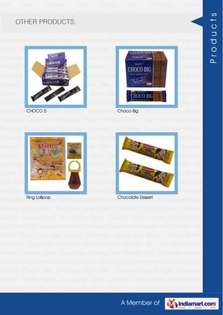 A Member of
Gum Base Chewing Gum Bubble Gum Chocolate Almond
Chocolate Toffees Wafers White Chocolate Bar Candy Bars Handmade Candies Mango
flavored Candy Milk Chocolate Slab Dark Chocolate Candy Stick Chocolate
Dessert Choco Paste Toy Candy Chew Candies Cocoa Paste Confectionery
Equipment Milk Sweets Assorted Chocolates Strawberry chocolate Jelly Crystals Jelly
Cubes Candy Chocolate Candies Flavoured Lollipop Dip Biscuit Chhota Bheem
Chocolate Deposited Chocolate Barbie Chhota Bheem Ben 10 Confectionery
Products Peanut Candy Gum Base Chewing Gum Bubble Gum Chocolate Almond
Chocolate Toffees Wafers White Chocolate Bar Candy Bars Handmade Candies Mango
flavored Candy Milk Chocolate Slab Dark Chocolate Candy Stick Chocolate
Dessert Choco Paste Toy Candy Chew Candies Cocoa Paste Confectionery
Equipment Milk Sweets Assorted Chocolates Strawberry chocolate Jelly Crystals Jelly
Cubes Candy Chocolate Candies Flavoured Lollipop Dip Biscuit Chhota Bheem
Chocolate Deposited Chocolate Barbie Chhota Bheem Ben 10 Confectionery
Products Peanut Candy Gum Base Chewing Gum Bubble Gum Chocolate Almond
Chocolate Toffees Wafers White Chocolate Bar Candy Bars Handmade Candies Mango
flavored Candy Milk Chocolate Slab Dark Chocolate Candy Stick Chocolate
Dessert Choco Paste Toy Candy Chew Candies Cocoa Paste Confectionery
Equipment Milk Sweets Assorted Chocolates Strawberry chocolate Jelly Crystals Jelly
Cubes Candy Chocolate Candies Flavoured Lollipop Dip Biscuit Chhota Bheem
Chocolate Deposited Chocolate Barbie Chhota Bheem Ben 10 Confectionery
Products Peanut Candy Gum Base Chewing Gum Bubble Gum Chocolate Almond
Chocolate Toffees Wafers White Chocolate Bar Candy Bars Handmade Candies Mango
flavored Candy Milk Chocolate Slab Dark Chocolate Candy Stick Chocolate
Dessert Choco Paste Toy Candy Chew Candies Cocoa Paste Confectionery
Equipment Milk Sweets Assorted Chocolates Strawberry chocolate Jelly Crystals Jelly
Cubes Candy Chocolate Candies Flavoured Lollipop Dip Biscuit Chhota Bheem
Chocolate Deposited Chocolate Barbie Chhota Bheem Ben 10 Confectionery
Products Peanut Candy Gum Base Chewing Gum Bubble Gum Chocolate Almond
Chocolate Toffees Wafers White Chocolate Bar Candy Bars Handmade Candies Mango
flavored Candy Milk Chocolate Slab Dark Chocolate Candy Stick Chocolate
Dessert Choco Paste Toy Candy Chew Candies Cocoa Paste Confectionery
Equipment Milk Sweets Assorted Chocolates Strawberry chocolate Jelly Crystals Jelly
OTHER PRODUCTS:
CHOCO 5 Choco Big
Ring Lollipop Chocolate Dessert
Products
 