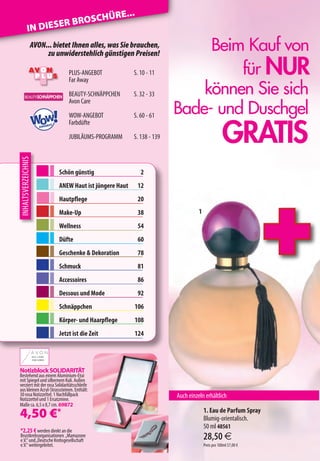 E...
                         OSCHÜR
            IN DI ESER BR
                AVON... bietet Ihnen alles, was Sie brauchen,
                     zu unwiderstehlich günstigen Preisen!
                                                                                            Beim Kauf von
                                               PLUS-ANGEBOT
                                               Far Away
                                                                        S. 10 - 11              für NUR
      BEAUTY-SCHNÄPPCHEN
      BEAUTY-SCHNÄPPCHEN
      BEAUTY-SCHNÄPPCHEN
                                               BEAUTY-SCHNÄPPCHEN       S. 32 - 33         können Sie sich
                                                                                       Bade- und Duschgel
                                               Avon Care


                     Wow!
                                               WOW-ANGEBOT              S. 60 - 61


                                                                                                                 GRATIS
                             ANGEB
                                      OT
                                               Farbdüfte

                                               JUBILÄUMS-PROGRAMM       S. 138 - 139
INHALTSVERZEICHNIS




                                           Schön günstig                    2
                                           ANEW Haut ist jüngere Haut      12
                                           Hautpflege                      20
                                           Make-Up                         38                    1

                                           Wellness                        54
                                           Düfte                           60
                                           Geschenke  Dekoration          78
                                           Schmuck                         81
                                           Accessoires                     86
                                           Dessous und Mode                92
                                           Schnäppchen                  106
                                           Körper- und Haarpflege       108
                                           Jetzt ist die Zeit           124


                     AU S L I E B E
                     ZUM LEBEN




Notizblock SOLIDARITÄT
Bestehend aus einem Aluminium-Etui
mit Spiegel und silbernem Kuli. Außen
verziert mit der rosa Solidaritätsschleife
aus kleinen Acryl-Strasssteinen. Enthält:
30 rosa Notizzettel. 1 Nachfüllpack                                                    Auch einzeln erhältlich
Notizzettel und 1 Ersatzmine.
Maße ca. 6,5 x 8,7 cm. 69872

4,50 €*                                                                                              1. Eau de Parfum Spray
                                                                                                     Blumig-orientalisch.
                                                                                                     50 ml 48561
*2,25 € werden direkt an die
Brustkrebsorganisationen „Mamazone
e.V.“ und „Deutsche Krebsgesellschaft                                                                28,50 €
e.V.“ weitergeleitet.                                                                                Preis pro 100ml 57,00 €
 