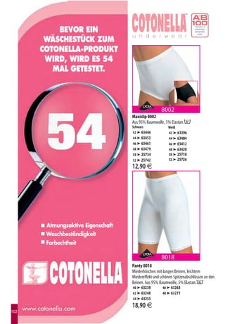 BEVOR EIN
       WÄSCHESTÜCK ZUM
      COTONELLA-PRODUKT
       WIRD, WIRD ES 54
         MAL GETESTET.



                                                    8002
                                   Maxislip 8002
                                   Aus 95% Baumwolle, 5% Elastan.E
                                   Schwarz              Weiß
                                   42 ➤ 63446           42 ➤ 63396
                                   44 ➤ 63453           44 ➤ 63404
                                   46 ➤ 63461           46 ➤ 63412
                                   48 ➤ 63479           48 ➤ 63420
                                   50 ➤ 25734           50 ➤ 25718
                                   52 ➤ 25742           52 ➤ 25726
                                   12,90 €




       Atmungsaktive Eigenschaft
       Waschbeständigkeit
       Farbechtheit

                                                    8018
                                   Panty 8018
                                   Miederhöschen mit langen Beinen, leichtem
                                   Miedereffekt und schönen Spitzenabschlüssen an den
                                   Beinen. Aus 95% Baumwolle, 5% Elastan.E
                                   40 ➤ 63230        46 ➤ 63263
                                   42 ➤ 63248        48 ➤ 63271
                                   44 ➤ 63255
                                   18,90 €
102
 