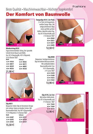 Beste Qualität • Maschinenwaschbar • Höchster Tragekomfort
Der Komfort von Baumwolle
                                             Tangaslips 8127, 2er-Pack
                                                2-er Pack mit bequemen,
                                                 weißen Tanga-Slips. Die
                                                   tiefgeschnittenen Slips
                                                    sitzen perfekt auf den
                                               Hüften. Ideal für jeden Tag.
                                                Aus 95 % Baumwolle und
                                                         5 % Elastan.B
                                                               38 ➤ 63644
                                                               40 ➤ 63651
                                                               42 ➤ 63677
                 8522                                          44 ➤ 63685     8127
Miederstring 8522                                            12,50 €
Figurschmeichelnder String. Der spezielle
Schnitt formt Bauch und Hüfte.
Aus 50 % Baumwolle, 40 % Polyamid,
10 % Elastan.B                                                   Slip 8040
Weiß                Schwarz                  Bequemer, hochgeschnittener
42 ➤ 47654          42 ➤ 48363              Slip mit hohem Beinausschnitt.
44 ➤ 48017          44 ➤ 48371                         Mit antibakteriellem
46 ➤ 48249          46 ➤ 48892                       Baumwollzwickel. Aus
48 ➤ 48256          48 ➤ 49338                           95 % Baumwolle,
                                                            5 % Lycra.C
21,90 €                                                        40 ➤ 61630
                                                               42 ➤ 61648
                                                               44 ➤ 61655
                                                               46 ➤ 61663

                                                             13,90 €           8040



                                                      Slip 8170, 2er-Set
                                                                                      DESSSOUS  MODE




                                                   Mit tiefem Hüftschnitt.
                   8031                          Aus 95 % Baumwolle und
                                                         5 % Elastan. B
Slip 8031                                                      38 ➤ 15644
Bequemer hoher Slip im femininen Design                        40 ➤ 15669
mit schöner Spitze an beiden Seiten. Mit                       42 ➤ 15719
Baumwollzwickel. Aus 80 % Baumwolle,
15 % Polyamid, 5 % Elastan.B                                 12,90 €
Weiß                Schwarz
40 ➤ 63487          40 ➤ 63511
42 ➤ 63495          42 ➤ 63529
                                                                              8170
44 ➤ 63503          44 ➤ 63537

15,50 €
                                                                                      103
 