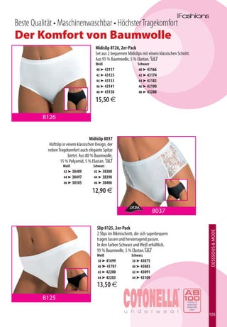 Beste Qualität • Maschinenwaschbar • Höchster Tragekomfort
Der Komfort von Baumwolle
                                         Midislip 8126, 2er-Pack
                                         Set aus 2 bequemen Midislips mit einem klassischen Schnitt.
                                         Aus 95 % Baumwolle, 5 % Elastan. B
                                         Weiß                       Schwarz
                                         40 ➤ 43117                 40 ➤ 43166
                                         42 ➤ 43125                 42 ➤ 43174
                                         44 ➤ 43133                 44 ➤ 43182
                                         46 ➤ 43141                 46 ➤ 43190
                                         48 ➤ 43158                 48 ➤ 43208

                                         15,50 €

         8126


                                       Midislip 8037
            Hüftslip in einem klassischen Design, der
           neben Tragekomfort auch elegante Spitze
                         bietet. Aus 80 % Baumwolle,
                   15 % Polyamid, 5 % Elastan. B
                    Weiß                Schwarz
                    42 ➤ 38489          42 ➤ 38380
                    44 ➤ 38497          44 ➤ 38398
                    46 ➤ 38505          46 ➤ 38406

                                       12,90 €

                                                                             8037

                                          Slip 8125, 2er-Pack
                                                                                                       DESSSOUS  MODE



                                          2 Slips im Bikinischnitt, die sich superbequem
                                          tragen lassen und hervorragend passen.
                                          In den Farben Schwarz und Weiß erhältlich.
                                          95 % Baumwolle, 5 % Elastan.B
                                          Weiß                  Schwarz
                                          38 ➤ 41699            38 ➤ 43075
                                          40 ➤ 41707            40 ➤ 43083
                                          42 ➤ 42200            42 ➤ 43091
                                          44 ➤ 42283            44 ➤ 43109
                                          13,50 €
         8125

                                                                                                       105
 