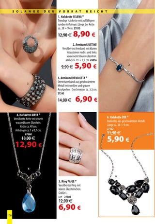 S O L A N G E                 D E R   V O R R A T               R E I C H T
                                            1. Halskette SELENA IV
                                            Trendige Halskette mit auffälligem
                                            runden Anhänger. Länge der Kette
                                            ca. 38 + 9 cm. 27813
             1                              12,90 €       8,90 €
                           5                              2. Armband JUSTINE
                                                Versilbertes Armband mit klaren
                                                     Glassteinen rechts und links
                                                    von einem blauen Glasstein.
                                                   Maße ca. 19 + 2,5 cm. 45856

                                               9,90 €      5,90 €                                      2



                                            3. Armband HENRIETTA IV
                                            Stretcharmband aus geschwärztem
                  3
                                            Metall mit weißen und grauen
                                            Acrylperlen. Durchmesser ca. 5,5 cm.
                                            27243

                                            14,00 €         6,90 €
        4. Halskette MAYA IV
      Versilberte Kette mit einem                                                   6. Halskette ZOE IV
       wasserblauen Glasstein.                                                      Halskette aus geschwärztem Metall.
             Kette ca. 48 cm.                                                       Länge ca. 38 + 9 cm.
                                                                                    27102
       Anhänger ca. 1 x 0,7 cm.
                 67660                                                              11,90 €
             18,00 €                                                                5,90 €
       12,90 €                                                  5




                   4

                                                                                            6
                                            5. Ring PAIGE IV
                                            Versilberter Ring mit
                                            klaren Glassteinchen.
                                            Größe L.
                                            L ➤ 27300
                                            12,00 €
                                            6,90 €
106
 
