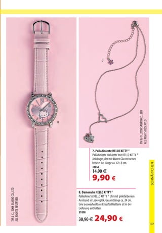 7




                                                                                          TM  ©, 2008 SANRIO CO., LTD
                                                                                          ALL RIGHTS RESERVED
                               8




                                              7. Palladinierte HELLO KITTY ©
                                              Palladinierte Halskette mit HELLO KITTY ©
                                              Anhänger, der mit klaren Glassteinchen
                                              besetzt ist. Länge ca. 42+8 cm.
                                                                                                                         SCHNÄPPCHEN



                                              31856
                                              14,90 €
                                              9,90 €
TM  ©, 2008 SANRIO CO., LTD




                                   8. Damenuhr HELLO KITTY ©
                                   Palladinierte HELLO KITTY © Uhr mit pinkfarbenem
ALL RIGHTS RESERVED




                                   Armband in Lederoptik. Gesamtlänge ca. 24 cm.
                                   Eine auswechselbare Knopfzellbatterie ist in der
                                   Lieferung enthalten.
                                   31898

                                   30,90 €      24,90 €                                                                  107
 