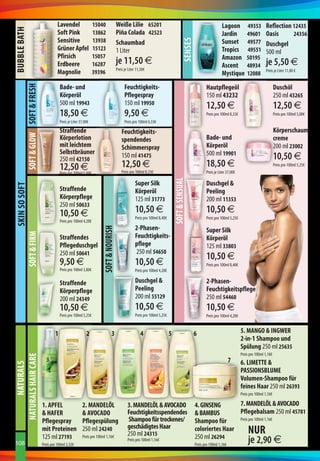 BuBBle Bath                                         lavendel                  15040                  weiße lilie 65201                                                              lagoon 49353                 reflection 12435
                                                    soft Pink                 13862                  Piña Colada 42523                                                              Jardin 49601                 oasis      24356
                                                    sensitive                 13938




                                                                                                                                                         senses
                                                                                                     schaumbad                                                                      sunset 49577                 Duschgel
                                                    Grüner apfel              15123                  1 Liter                                                                        tropics 49551                500 ml
                                                    Pfirsich                  15057                                                                                                 amazon 50195
                                                    erdbeere                  16287                  je 11,50 €                                                                     ascent 48934                 je 5,50 €
                                                                                                     Preis je Liter 11,50€
                                                    magnolie                  39396                                                                                                 mystique 12088               Preis je Liter 11,00 €


                                                      Bade- und                                            feuchtigkeits-
               soft  Glow soft  fresh




                                                                                                                                                                         hautpflegeöl                                    Duschöl
                                                      körperöl                                             Pflegespray                                                   150 ml 43232                                    250 ml 43265
                                                      500 ml 19943                                         150 ml 19950                                                  12,50 €                                         12,50 €
                                                      18,50 €                                              9,50 €                                                        Preis pro 100ml 8,33€                           Preis pro 100ml 5,00€
                                                      Preis je Liter 37,00€                                Preis pro 100ml 6,33€

                                                      straffende                                         feuchtigkeits-                                                                                                  körperschaum-
                                                      körperlotion                                       spendendes                                                      Bade- und                                       creme
                                                      mit leichtem                                       schimmerspray                                                   körperöl                                        200 ml 23002
                                                      selbstbräuner                                                                                                      500 ml 19901
                                                      250 ml 42150
                                                                                                         150 ml 41475                                                                                                    10,50 € 
                                                      12,50 €                                            12,50 €                                                         18,50 €                                         Preis pro 100ml 5,25€
                                                      Preis pro 100ml 5,00€                              Preis pro 100ml 8,33€                                           Preis je Liter 37,00€

                                                                                                                   super silk                  soft  sensual            Duschgel 
skin so soft




                                                      straffende                                                   körperöl                                              Peeling
                                                      körperpflege                                                 125 ml 31773                                          200 ml 11353
                                                      250 ml 50633
                                                      10,50 €                                                      10,50 €                                               10,50 €
                                                                                                                   Preis pro 100ml 8,40€                                 Preis pro 100ml 5,25€
                                                      Preis pro 100ml 4,20€
                                                                                                                   2-Phasen-
                                                                                    soft  nourish




                                                                                                                                                                         super silk
               soft  firm




                                                      straffendes                                                  feuchtigkeits-                                        körperöl
                                                      Pflegeduschgel                                               pflege                                                125 ml 33803
                                                      250 ml 50641                                                 250 ml 54650
                                                                                                                                                                         10,50 €
                                                      9,50 €                                                       10,50 €                                               Preis pro 100ml 8,40€
                                                      Preis pro 100ml 3,80€                                        Preis pro 100ml 4,20€

                                                      straffende                                                   Duschgel                                             2-Phasen-
                                                      körperpflege                                                 Peeling                                               feuchtigkeitspflege
                                                      200 ml 24349                                                 200 ml 55129                                          250 ml 54460
                                                      10,50 €                                                      10,50 €                                               10,50 €
                                                      Preis pro 100ml 5,25€                                        Preis pro 100ml 5,25€                                 Preis pro 100ml 4,20€


                                                  1                      2                    3                       4                    5                      6                              5. manGo  inGwer
                                                                                                                                                                                                 2-in-1 shampoo und
                                                                                                                                                                                                 spülung 250 ml 25635
                                                                                                                                                                                                 Preis pro 100ml 1,16€
naturals hair Care




                                                                                                                                                                                          7      6. limette 
      naturals




                                                                                                                                                                                                 PassionsBlume
                                                                                                                                                                                                 Volumen-shampoo für
                                                                                                                                                                                                 feines haar 250 ml 26393
                                                                                                                                                                                                 Preis pro 100ml 1,16€

                                          1. aPfel                    2. manDelÖl                            3. manDelÖl  aVoCaDo                                4. GinsenG       7. manDelÖl  aVoCaDo
                                           hafer                      aVoCaDo                              feuchtigkeitsspendendes                               BamBus         Pflegebalsam 250 ml 45781
                                          Pflegespray                 Pflegespülung                          shampoo für trockenes/                               shampoo für      Preis pro 100ml 1,16€
                                                                                                             geschädigtes haar
                                          mit Proteinen
                                          125 ml 27193
                                                                      250 ml 24240
                                                                                                             250 ml 24315
                                                                                                                                                                  coloriertes haar
                                                                                                                                                                  250 ml 26294
                                                                                                                                                                                                     nur
108                                       Preis pro 100ml 2,32€
                                                                      Preis pro 100ml 1,16€
                                                                                                             Preis pro 100ml 1,16€
                                                                                                                                                                  Preis pro 100ml 1,16€
                                                                                                                                                                                                     je 2,90 €
 
