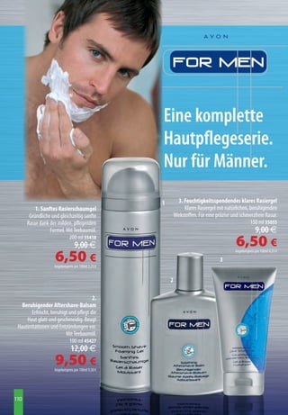 Eine komplette
                                                     Hautpflegeserie.
                                                     Nur für Männer.
                                                     1         3. Feuchtigkeitsspendendes klares Rasiergel
          1. Sanftes Rasierschaumgel                              Klares Rasiergel mit natürlichen, beruhigenden
       Gründliche und gleichzeitig sanfte                    Wirkstoffen. Für eine präzise und schmerzfreie Rasur.
      Rasur dank der milden, pflegenden                                                             150 ml 35055
                 Formel. Mit Teebaumöl.                                                                   9,00 € 
                           200 ml 55418
                                  9,00 €                                                     6,50 €
                    6,50 €
                                                                                            Angebotspreis pro 100ml 4,33 €

                                                                                    3
                    Angebotspreis pro 100ml 3,25 €


                                                         2

                                        2.
   Beruhigender Aftershave-Balsam
        Erfrischt, beruhigt und pflegt die
     Haut glatt und geschmeidig. Beugt
 Hautirritationen und Entzündungen vor.
                          Mit Teebaumöl.
                            100 ml 45427
                               12,00 € 
                    9,50 €
                    Angebotspreis pro 100ml 9,50 €




110
 