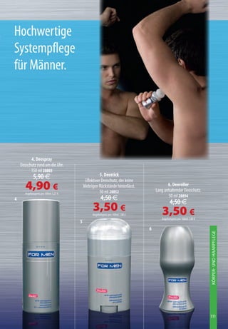 Hochwertige
Systempflege
für Männer.




          4. Deospray
    Deoschutz rund um die Uhr.
          150 ml 28803
              5,90 €                                   5. Deostick
                                             Effektiver Deoschutz, der keine
       4,90 €
       Angebotspreis pro 100ml 3,27 €
                                            klebrigen Rückstände hinterlässt.
                                                       50 ml 28852
                                                                                             6. Deoroller
                                                                                      Lang anhaltender Deoschutz.
                                                                                             50 ml 28894
4                                                       4,50 €
                                                                                                4,50 €
                                                  3,50 €
                                                 Angebotspreis pro 100ml 7,00 €          3,50 €
                                                                                         Angebotspreis pro 100ml 7,00 €
                                        5
                                                                                  6
                                                                                                                          KÖRPER- UND HAARPFLEGE




                                                                                                                          111
 