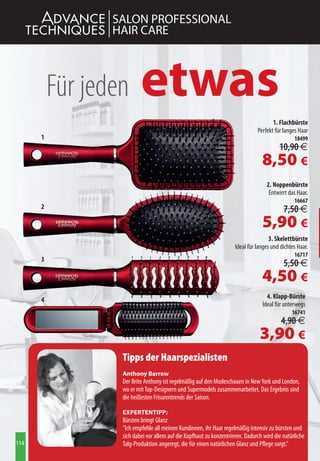 SALON PROFESSIONAL
                 HAIR CARE



          Für jeden       etwas
                                                                                      1. Flachbürste
                                                                               Perfekt für langes Haar
      1                                                                                         18499
                                                                                         10,90 €
                                                                                 8,50 €
                                                                                   2. Noppenbürste
                                                                                    Entwirrt das Haar.
                                                                                                16667
      2                                                                                    7,50 €
                                                                                 5,90 €
                                                                                     3. Skelettbürste
                                                                     Ideal für langes und dichtes Haar.
                                                                                                16717
      3
                                                                                           5,50 €
                                                                                 4,50 €
      4                                                                            4. Klapp-Bürste
                                                                                 Ideal für unterwegs
                                                                                               16741
                                                                                          4,90 €
                                                                                3,90 €
                  Tipps der Haarspezialisten
                  Anthony Barrow
                  Der Brite Anthony ist regelmäßig auf den Modeschauen in New York und London,
                  wo er mit Top-Designern und Supermodels zusammenarbeitet. Das Ergebnis sind
                  die heißesten Frisurentrends der Saison.

                  ExpErtEntipp:
                  Bürsten bringt Glanz
                  “Ich empfehle all meinen Kundinnen, ihr Haar regelmäßig intensiv zu bürsten und
                  sich dabei vor allem auf die Kopfhaut zu konzentrieren. Dadurch wird die natürliche
114               Talg-Produktion angeregt, die für einen natürlichen Glanz und Pflege sorgt.”
 