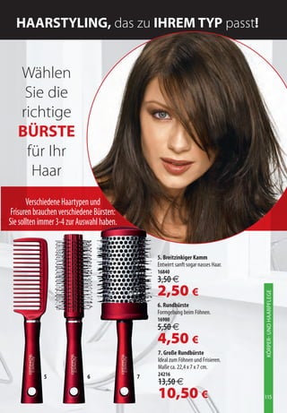 HAArStYLinG, das zu iHrEM tYp passt!


   Wählen
    Sie die
   richtige
   BÜrStE
    für Ihr
     Haar
       Verschiedene Haartypen und
 Frisuren brauchen verschiedene Bürsten:
Sie sollten immer 3-4 zur Auswahl haben.


                                               5. Breitzinkiger Kamm
                                               Entwirrt sanft sogar nasses Haar.
                                               16840
                                               3,50 €
                                               2,50 €
                                                                                   KÖRPER- UND HAARPFLEGE




                                               6. Rundbürste
                                               Formgebung beim Föhnen.
                                               16980
                                               5,50 €
                                               4,50 €
                                               7. Große Rundbürste
                                               Ideal zum Föhnen und Frisieren.
                                               Maße ca. 22,4 x 7 x 7 cm.
             5               6             7   24216
                                               13,50 €
                                               10,50 €                             115
 