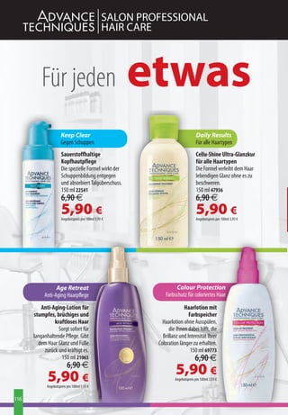 SALON PROFESSIONAL
                                                  HAIR CARE



          Für jeden                                    etwas
                      Keep Clear                                                  Daily Results
                      Gegen Schuppen                                              Für alle Haartypen
                      Sauerstoffhaltige                                           Cellu-Shine Ultra-Glanzkur
                      Kopfhautpflege                                              für alle Haartypen
                      Die spezielle Formel wirkt der                              Die Formel verleiht dem Haar
                      Schuppenbildung entgegen                                    lebendigen Glanz ohne es zu
                      und absorbiert Talgüberschuss.                              beschweren.
                      150 ml 22541                                                150 ml 47936
                      6,90 €                                                      6,90 €
                      5,90 €
                      Angebotspreis pro 100ml 3,93 €
                                                                                  5,90 €
                                                                                  Angebotspreis pro 100ml 3,93 €




                 Age Retreat                                       Colour Protection
           Anti-Aging Haarpflege                              Farbschutz für coloriertes Haar

          Anti-Aging-Lotion für                                         Haarlotion mit
      stumpfes, brüchiges und                                              Farbspeicher
                kraftloses Haar                              Haarlotion ohne Ausspülen,
                  Sorgt sofort für                              die Ihnen dabei hilft, die
      langanhaltende Pflege. Gibt                            Brillanz und Intensität Ihrer
        dem Haar Glanz und Fülle                           Coloration länger zu erhalten.
           zurück und kräftigt es.                                          150 ml 69773
                   150 ml 21063                                                  6,90 €
                          6,90 €
             5,90 €                                                 5,90 €
                                                                   Angebotspreis pro 100ml 3,93 €
            Angebotspreis pro 100ml 3,93 €


116
 
