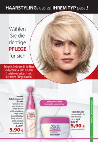 HAARSTYLING, das zu IHREM TYP passt!



    Wählen
     Sie die
    richtige
    PFLEGE
    für sich
Bringen Sie Leben in Ihr Haar
 und geben Sie ihm ein paar
   Streicheleinheiten - mit
  intensiven Pflegemasken.




                Colour Hit
     Selbsterwärmende
                                                                                                         KÖRPER- UND HAARPFLEGE



                   Haarkur               Colour Protection
           Haarkur, die sich          Farbschutz für coloriertes Haar
         beim Kontakt mit
           Wasser erwärmt
      und tiefenwirksame                                                Farbschutzmaske
             Pflegestoffe in                                            Intensive Haarkur für
       Haar und Kopfhaut                                                coloriertes Haar.
        freisetzt. Enthält 3                                            150 ml 62810
          Einzel-Ampullen.
           3 x 15 ml 14761
                                                                        6,90 €
                   6,90 €                                               5,90 €
     5,90 €
    Angebotspreis pro 100ml 13,11 €
                                                                        Angebotspreis pro 100ml 3,93 €




                                                                                                         117
 