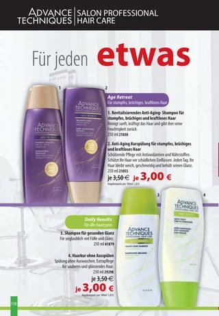 SALON PROFESSIONAL
                       HAIR CARE



      Für jeden                         etwas
           1                                     2
                                                     Age Retreat
                                                     Für stumpfes, brüchiges, kraftloses Haar

                                                     1. Revitalisierendes Anti-Aging- Shampoo für
                                                     stumpfes, brüchiges und kraftloses Haar
                                                     Reinigt sanft, kräftigt das Haar und gibt ihm seine
                                                     Feuchtigkeit zurück.
                                                     250 ml 21030
                                                     2. Anti-Aging Kurspülung für stumpfes, brüchiges
                                                     und kraftloses Haar
                                                     Schützende Pflege mit Antioxidantien und Nährstoffen.
                                                     Schützt Ihr Haar vor schädlichen Einflüssen. Jeden Tag. Ihr
                                                     Haar bleibt weich, geschmeidig und behält seinen Glanz.
                                                     250 ml 21055
                                                     je 3,50 € je
                                                     Angebotspreis pro 100ml 1,20 €
                                                                                      3,00 €
                                                                                         3                         4




                             Daily Results
                             Für alle Haartypen
            3. Shampoo für gesunden Glanz
            Für unglaublich viel Fülle und Glanz.
                                   250 ml 61879

                   4. Haarkur ohne Ausspülen
         Spülung ohne Auswaschen. Extrapflege
              für sauberes und glänzendes Haar.
                                  250 ml 29298
                                    je 3,50 €
                      je   3,00 €
                           Angebotspreis pro 100ml 1,20 €

118
 