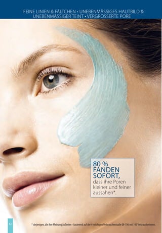 Feine Linien  FäLtchen • Unebenmäßßieeß huUtbiL 
         Unebenmäßßiee teint • ee e ßßße te Pe e




                                                                    80 %
                                                                    fanden
                                                                    sofort,
                                                                    dass ihre Poren
                                                                    kleiner und feiner
                                                                    aussahen*.




12      * derjenigen, die ihre Meinung äußerten - basierend auf der 4-wöchigen Verbraucherstudie 08-196 mit 145 Verbraucherinnen.
 