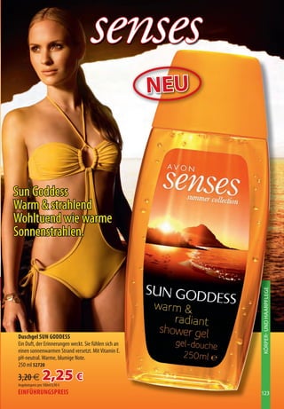 senses
                                                       NEU



Sun Goddess
Warm  strahlend
Wohltuend wie warme
Sonnenstrahlen.

                                                             KÖRPER UND HAARPFLEGE




Duschgel SUN GODDESS
Ein Duft, der Erinnerungen weckt. Sie fühlen sich an
einen sonnenwarmen Strand versetzt. Mit Vitamin E.
pH-neutral. Warme, blumige Note.
250 ml 52720

3,20 €           2,25 €
Angebotspreis pro 100ml 0,90 €
EINFÜHRUNGSPREIS                                             123
 