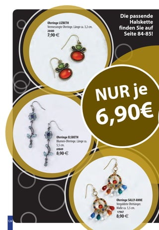Die passende
      Ohrringe LIZBETH                                    Halskette
      Vermessingte Ohrringe. Länge ca. 3,2 cm.
      28480
                                                     finden Sie auf
      7,90 €                                           Seite 84-85!




                                                 N UR je
                                                 6 ,90€
              Ohrringe ELSBETH
              Blumen-Ohrringe. Länge ca.
              5,5 cm.
              69849
              8,90 €




                                                   Ohrringe SALLY-ANNE
                                                   Vergoldete Ohrhänger.
                                                   Maße ca. 5,5 cm.
                                                   17947
                                                   8,90 €
124
 