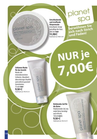 Entschlackende
                                        und straffende
                                        Körpermaske
                                                                                          en Sie
                                                                                 Verwöhn Strich
                                        Entschlackt, festigt
                                        und pflegt die Haut.
                                        200 ml 17889                             sich nach n!
                                        11,90€
                                        Angebotspreis pro 100ml 3,50 €           und Fade




                                                          N UR je
      Schlamm-Maske
      für das Gesicht
      Maske mit
      mineralienreichem
      Schlamm. Absorbiert
      überschüssiges Hautfett
                                                           7 ,00€
      und entfernt porentief
      Unreinheiten.
      75 ml 17897
      9,50 €
      Angebotspreis pro 100 ml 9,33 €




                                               Belebendes Gel für
                                               die Beine
                                               Vitalisierendes Gel, das
                                               müde Beine beruhigt
                                               und erfrischt.
                                               150 ml 45815
                                               9,50 €
                                               Angebotspreis pro 100 ml 4,67 €




128
 