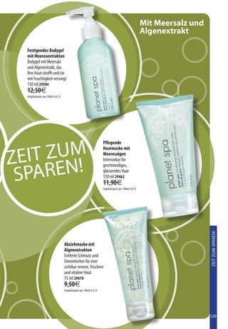 Mit Meersalz und
                                                                                                     Algenextrakt

  Festigendes Bodygel
  mit Meeresextrakten
  Bodygel mit Meersalz
  und Algenextrakt, das
  Ihre Haut strafft und sie
  mit Feuchtigkeit versorgt.
  150 ml 29504
  12,50€
  Angebotspreis pro 100ml 4,67 €




   IT ZUM
                                                                    Pflegende



ZE
                                                                    Haarmaske mit
                                                                    Meeresalgen



   PAREN!
                                                                    Intensivkur für
                                                                    geschmeidiges,

 S                                                                  glänzendes Haar
                                                                    150 ml 29462
                                                                    11,90€
                                                                    Angebotspreis pro 100ml 4,67 €




                                                                                                                        ZEIT ZUM SPAREN!




                                   Abziehmaske mit
                                   Algenextrakten
                                   Entfernt Schmutz und
                                   Unreinheiten für eine
                                   sichtbar reinere, frischere
                                   und vitalere Haut.
                                   75 ml 29470
                                   9,50€
                                   Angebotspreis pro 100ml 9,33 €




                                                                                                                        129
 