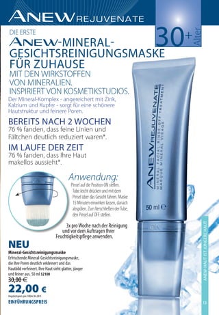 30+




                                                                                      ulter
     ie e ßte
        -Mineral-
 GesichtsreiniGunGsMaske
 fÜr Zuhause
 mit en Wi kßteFFen
 een mine uLien.
 inßPi ie t een keßmetikßtU ieß.
 er mineral-komplex - angereichert mit Zink,
kalzium und kupfer - sorgt für eine schönere
hautstruktur und feinere Poren.
Bereits nach 2 Wochen
76 % fanden, dass feine Linien und
Fältchen deutlich reduziert waren*.
iM laufe der Zeit
76 % fanden, dass ihre haut
makellos aussieht*.

                                          Anwendung:
                                           Pinsel auf die Position ON stellen.
                                            Tube leicht drücken und mit dem
                                            Pinsel über das Gesicht fahren. Maske
                                            15 Minuten einwirken lassen, danach
                                            abspülen. Zum Verschließen der Tube,
                                            den Pinsel auf OFF stellen.
                                                                                          aneW-haut ist JÜnGere haut



                                       3x pro Woche nach der Reinigung
                                     und vor dem Auftragen Ihrer
                                  Feuchtigkeitspflege anwenden.
NEU
Mineral-Gesichtsreinigungsmaske
Erfrischende Mineral-Gesichtsreinigungsmaske,
die Ihre Poren deutlich vekleinert und das
Hautbild verfeinert. Ihre Haut sieht glatter, jünger
und feiner aus. 50 ml 52100
30,00 €
22,00 €
Angebotspreis pro 100ml 44,00 €
EinführunGsprEis                                                                          13
 