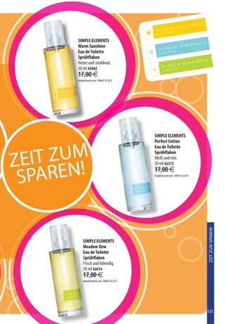 SIMPLE ELEMENTS
       Warm Sunshine
       Eau de Toilette
       Sprühflakon
       Heiter und strahlend.
       30 ml 43042
       17,00 €
       Angebotspreis pro 100ml 36,50 €




                                             SIMPLE ELEMENTS
                                             Perfect Cotton



  EIT ZUM
                                             Eau de Toilette
                                             Sprühflakon

Z                                            Weiß und rein.



    AREN!
                                             30 ml 42572


 SP
                                             17,00 €
                                             Angebotspreis pro 100ml 36,50 €




                                                                               ZEIT ZUM SPAREN!




           SIMPLE ELEMENTS
           Meadow Dew
           Eau de Toilette
           Sprühflakon
           Frisch und lebendig.
           30 ml 42614
           17,00 €
           Angebotspreis pro 100ml 36,50 €




                                                                               131
 