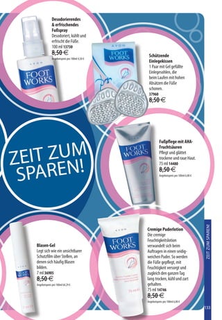 Desodorierendes
                 erfrischendes
                Fußspray
                Desodoriert, kühlt und
                erfrischt die Füße.
                100 ml 13730
                8,50 €                            Schützende
                Angebotspreis pro 100ml 4,50 €
                                                  Einlegekissen
                                                  1 Paar mit Gel gefüllte
                                                  Einlegesohlen, die
                                                  beim Laufen mit hohen
                                                  Absätzen die Füße
                                                  schonen.
                                                  37960
                                                  8,50 €




                                                           Fußpflege mit AHA-



  EIT ZUM
                                                           Fruchtsäuren


Z
                                                           Pflegt und glättet



    AREN!
                                                           trockene und raue Haut.
                                                           75 ml 14480


 SP                                                        8,50 €
                                                           Angebotspreis pro 100ml 6,00 €




                                                                                            ZEIT ZUM SPAREN!



                                                 Cremige Puderlotion
                                                 Die cremige
                                                 Feuchtigkeitslotion
   Blasen-Gel                                    verwandelt sich beim
   Legt sich wie ein unsichtbarer                Auftragen in einen seidig-
   Schutzfilm über Stellen, an                   weichen Puder. So werden
   denen sich häufig Blasen                      die Füße gepflegt, mit
   bilden.                                       Feuchtigkeit versorgt und
   7 ml 36905                                    zugleich den ganzen Tag
   8,50 €                                        lang trocken, kühl und zart
   Angebotspreis pro 100ml 64,29 €               gehalten.
                                                 75 ml 14746
                                                 8,50 €
                                                 Angebotspreis pro 100ml 6,00 €
                                                                                            133
 
