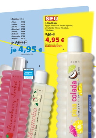 Schaumbad 500 ml
1. Pfirsich        14902
                                                                  NEU
2. Lavendel        14290
                                                                  9. PINA COLADA
3. Soft Pink       13953
                                                                  Üppiger Badeschaum mit dem tropischen,
4. Grüner Apfel    57802
                                                                  erfrischenden Duft von Piña Colada.
5. Sensitive       14084
                                                                  500 ml 51037
6. Weiße Lilie
7. Erdbeersorbet
                   18481
                   57786                                          7,00 €
8. Magnolie


je 7,00 €
                   38927
                                                                  4,95 €
                                                                  Angebotspreis je 1 Liter 9,90€




je 4,95 €
                                                                  EINfüHruNGSPrEIS
                                                                                                           9

                   Angebotspreis je Liter 9,90€

                              SI USABAS...         VOUS AIMIEZ         À PROCURA DE                 CERCAVI...


                                 7
                          TE RECOMENDAMOS          ESSAYEZ-MOI       EXPERIMENTE ESTE         SOSTITUISCILO CON
                                                       8
                                                                                                    CERCAVI...
                              SIE SUCHEN           ΕΑΝ ΨΑΧΝΑΤΕ

                           Schaumbad
                           Heidelbeere
                                                                                              SOSTITUISCILA CON
                            WIR EMPFEHLEN         Τ ΡΑ ΟΚΙΜΑΣΤΕ
                             STATTDESSEN              ΑΥΤΟ



                                                                                                      Per
                              Último               Dernière             Última                     l’ultima
                              Folleto                fois                vez                         volta
                                  a la                 en                    em                       in
                                Venta               Brochure             Brochura                  catalogo


                                Zum
                              letzten              Τελευταία
                                                                                                                  Zeit Zum Sparen!



                                Mal                 ευκαιρία
                                 in der               να το
                               Broschüre            αποκτήσετε




                                                                                                                  137
 