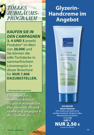 TOLLES                                 Glyzerin-
JUBILÄUMS-                           Handcreme im
PROGRAMM                               Angebot

KAUFEN SIE IN
DEN CAMPAGNEN
3, 4 UND 5 jeweils
Produkte* im Wert
von 20,00€ und
Sie können die
edle Tischdecke in
sommerfrischem
Limonengrün in
dieser Broschüre
für NUr 7,90€
DAzUbestelleN.


* Solidaritätsprodukte ausgenommen

Die passenden
                                                                                       XXXXXXXX




Servietten können
Sie gleich mitbestellen.
                                                     RICH MOISTURE
Das passende Besteck                              Glyzerin-Handcreme
rundet in Campagne 6                       Zieht schnell ein und schützt wie ein
                                      unsichtbarer Handschuh. Mit Glyzerin, Silikon,
das Tischset ab.                             Pflanzenextrakten und Vitamin E.
                                                      125 ml 37358
                                                        6,00 €
                                         NUR 2,50 €
                                                  Angebotspreis pro 100ml 2,00 €

Teller nur zur Dekoration.                                                             139
 