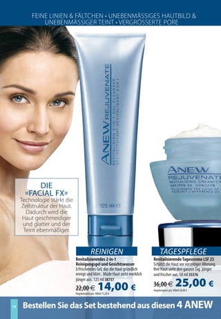 Feine Linien  FäLtchen • Unebenmäßßieeß huUtbiL 
             Unebenmäßßiee teint • ee e ßßße te re e




           Die
       «Facial FX»
     technologie stärkt die
     Zellstruktur der haut.
         adurch wird die
      haut geschmeidiger
      und glatter und der
      teint ebenmäßiger.


                                           REINIGEN                               TAGESPFLEGE
                              Revitalisierendes 2-in-1                       Revitalisierende Tagescreme LSF 25
                              Reinigungsgel und Gesichtswasser               Schützt die Haut vor vorzeitiger Alterung.
                              Erfrischendes Gel, das die Haut gründlich      Ihre Haut sieht den ganzen Tag jünger
                              reinigt und klärt . Müde Haut sieht merklich   und frischer aus. 50 ml 55376
                              jünger aus. 125 ml 38737
                              22,00 €             14,00 €                    36,00 €             25,00 €
                                                                             Angebotspreis pro 100ml 50,00 €
                              Angebotspreis pro 100ml 11,20 €



14    Bestellen Sie das Set bestehend aus diesen 4 ANEW
 