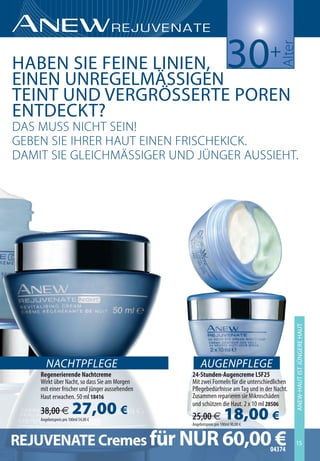 30




                                                                                      ulter
                          +
HabeN Sie FeiNe liNieN,
eiNeN UNReGelmäSSiGeN
TeiNT UND veRGRöSSeRTe orReN
eNTDeckT?
 uß mUßß nicht ßein!
eeben ßie ih e huUt einen F ißchekick.
 umit ßie eLeichmäßßiee Un ünnee uUßßieht.




                                                                                             aNeW-HaUT iST JÜNGeRe HaUT




       NACHTPFLEGE                                   AUGENPFLEGE
    Regenerierende Nachtcreme                   24-Stunden-Augencreme LSF25
    Wirkt über Nacht, so dass Sie am Morgen     Mit zwei Formeln für die unterschiedlichen
    mit einer frischer und jünger aussehenden   Pflegebedürfnisse am Tag und in der Nacht.
    Haut erwachen. 50 ml 18416                  Zusammen reparieren sie Mikroschäden

    38,00 €             27,00 €
    Angebotspreis pro 100ml 54,00 €
                                                und schützen die Haut. 2 x 10 ml 28506
                                                25,00 €             18,00 €
                                                Angebotspreis pro 100ml 90,00 €



REJUVENATE Cremes für NUR 60,0004374
                                 €                                                           15
 