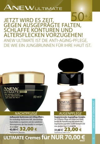 50




                                                                                                    alter
                                                                                               +
Jetzt wird es zeit,
gegen AUsgeprägte FAlten,
schlAFFe KontUren Und
AltersFlecKen vorzUgehen!
aneW ulTiMaTe isT die anTi-aGinG-PfleGe,
die Wie ein JunGbrunnen für ihre hauT isT.




                                                                                                        Anew-hAUt ist JÜngere hAUt
                                                                                                                         XXXXXXXX




            NACHTPFLEGE                                        AUGENPFLEGE
  Aufbauende Nachtcreme mit Lifting-Effekt+           Regenerierender Augenpflege-Komplex
  Die reichhaltige Nachtcreme hilft, altersbedingte   Die 2-Phasen-Pflege mit Creme und Elixier
  Hautschäden zu reparieren und den natürlichen       bremst die Hautalterung und verleiht der
  Alterungsprozess der Haut deutlich zu verzögern.    Augenpartie jugendlich straffe Konturen und
                                                      eine glattere Haut.15 ml 43778
                      32,00 €
  50 ml 50567
  42,00 €
  Angebotspreis pro 100ml 64,00 €
                                                      31,00 €            23,00 €
                                                      Angebotspreis pro 100ml 153,33 €



ULTIMATE Cremes für NUR 70,0004424
                               €                                                                        17
 