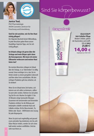 Sind Sie körperbewusst?

     Janice Teal,
     PhD Pharmakologie
     AVON Cosmetics Zentrum für
     Forschung und Entwicklung                               Orangenhaut?
     Sind Sie sich unsicher, wie Sie Ihre Haut                                          CELLU-SCULPT
     richtig pflegen?                                                            Anti-Cellulite-Pflege
     Der folgende Abschnitt leistet Hilfestellung.                              Mindert Cellulite, glättet
     In jeder Broschüre geben Ihnen unsere                                  die Hautstruktur und strafft.
     Hautpflege-Experten Tipps, wie Sie sich                                              200 ml 20834
     richtig pflegen.                                                                         25,00 €
     Im Urlaub schlage ich gerne über die
                                                                              14,00 €
                                                                                   Angebotspreis pro 100ml 7,00 €
     Stränge und mein Körper spürt dann
     die Konsequenzen. Wie kann ich meine
     Silhouette verbessern und meiner Haut
     Gutes tun?

     Die meisten Menschen schlagen im Urlaub
     über die Stränge, es zu “übertreiben” ist völlig
     normal. Umso wichtiger ist es, dass Sie im
     Herbst wieder zu einem geregelten Lebensstil
     und Ihrer alten Form zurückfinden. Mit den
     richtigen Produkten geht das einfacher, als
     Sie denken!

     Wenn Sie im Urlaub keine Zeit hatten, sich
     intensiv um sich selbst zu kümmern, sollten
     Sie jetzt aktiv werden. Nehmen Sie sich jeden
     Tag Zeit für sich: Machen Sie täglich 15 bis
     30 Minuten einige Gymnastik-Übungen.
     Zusammen mit tonisierenden und formenden
     Produkten erhöhen Sie die Wirkung und
     bekämpfen schlaffer werdende Haut und
     Cellulite sichtbar. Ob für Oberschenkel, Po,
     Hüften oder Busen - AVON bietet eine Lösung
     für jede Körperpartie.

     Wenn Sie jetzt noch regelmäßig und gesund
     essen und jeden Tag mindestens vier bis acht
     Gläser Wasser trinken, werden Sie sich schon
     bald wieder rundum wohlfühlen. Und das
     sieht man Ihnen an.
22
 