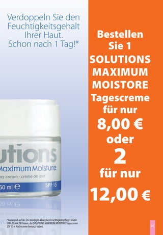 Verdoppeln Sie den
Feuchtigkeitsgehalt
    Ihrer Haut.                                                          Bestellen
Schon nach 1 Tag!*                                                         Sie 1
                                                                        SolutionS
                                                                        maximum
                                                                        moiStore
                                                                        tagescreme
                                                                          für nur
                                                                         8,00 €
                                                                          oder
                                                                           2
                                                                         für nur
                                                                        12,00 €
*basierend auf der 24-stündigen klinischen Feuchtigkeitspflege-Studie
S08-22 mit 28 Frauen, die SOLUTIONS MAXIMUM MOISTORE Tagescreme
LSF 15+ Nachtcreme benutzt haben.                                                  25
 