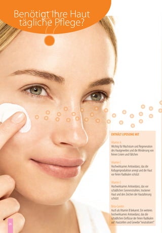 Benötigt Ihre Haut
      tägliche Pflege?




                          ENTHÄLT LIPOSOME MIT

                          Vitamin A
                          Wichtig für Wachstum und Regeneration
                          des Hautgewebes und die Minderung von
                          feinen Linien und Fältchen

                          Vitamin C
                          Hochwirksames Antioxidanz, das die
                          Kollagenproduktion anregt und die Haut
                          vor freien Radikalen schützt

                          Vitamin E
                          Hochwirksames Antioxidanz, das vor
                          schädlichen Sonnenstrahlen, trockener
                          Haut und den Zeichen der Hautalterung
                          schützt

                          Beta-Carotin
                          Auch als Vitamin B bekannt. Ein weiteres
                          hochwirksames Antioxidanz, das die
                          schädlichen Einflüsse der freien Radikalen
26                        auf Hautzellen und Gewebe “neutralisiert”
 