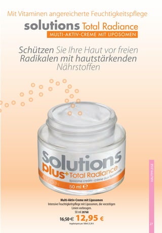 Mit Vitaminen angereicherte Feuchtigkeitspflege
     solutions Total Radiance
              MulTi-Ak Tiv-C ReM e M iT li p o s oM e n


   Schützen Sie Ihre Haut vor freien
   Radikalen mit hautstärkenden
            Nährstoffen




                                                                            HAUTPFLEGE




                        Multi-Aktiv-Creme mit Liposomen
             Intensive Feuchtigkeitspflege mit Liposomen, die vorzeitigen
                                  Linien vorbeugen.
                                     50 ml 20768

                       16,50 €         12,95 €
                                Angebotspreis pro 100ml 25,90 €             27
 