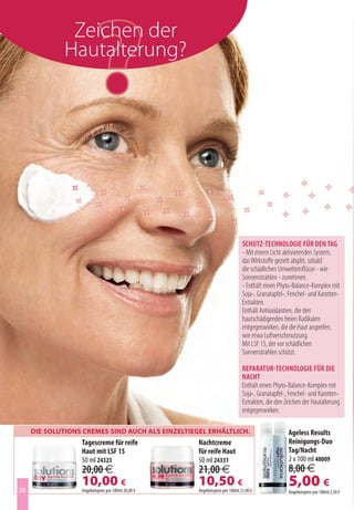 Zeichen der
              Hautalterung?




                                                                             Schutz-technologie für den tag
                                                                             - Mit einem Licht aktivierenden System,
                                                                             das Wirkstoffe gezielt abgibt, sobald
                                                                             die schädlichen Umwelteinflüsse - wie
                                                                             Sonnenstrahlen - zunehmen.
                                                                             - Enthält einen Phyto-Balance-Komplex mit
                                                                             Soja-, Granatapfel-, Fenchel- und Karotten-
                                                                             Extrakten.
                                                                             Enthält Antioxidantien, die den
                                                                             hautschädigenden freien Radikalen
                                                                             entgegenwirken, die die Haut angreifen,
                                                                             wie etwa Luftverschmutzung.
                                                                             Mit LSF 15, der vor schädlichen
                                                                             Sonnenstrahlen schützt.

                                                                             reparatur-technologie für die
                                                                             nacht
                                                                             Enthält einen Phyto-Balance-Komplex mit
                                                                             Soja-, Granatapfel-, Fenchel- und Karotten-
                                                                             Extrakten, die den Zeichen der Hautalterung
                                                                             entgegenwirken.

     Die SolutionS CremeS SinD auCh alS einzeltiegel erhältliCh.                                 Ageless Results
                  Tagescreme für reife              Nachtcreme                                   Reinigungs-Duo
                  Haut mit LSF 15                   für reife Haut                               Tag/Nacht
                  50 ml 24323                       50 ml 24331                                  2 x 100 ml 48009
                  20,00 €                           21,00 €                                      8,00 €
28
                  10,00 €
                  Angebotspreis pro 100ml 20,00 €
                                                    10,50 €
                                                    Angebotspreis pro 100ml 21,00 €
                                                                                                 5,00 €
                                                                                                 Angebotspreis pro 100ml 2,50 €
 