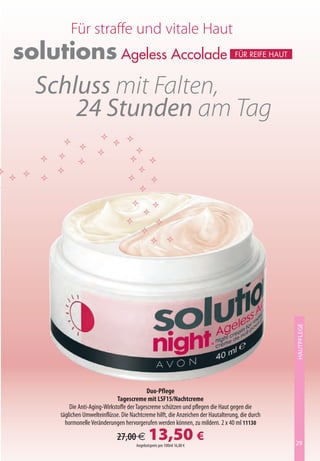 Für straffe und vitale Haut
solutions Ageless Accolade                                                         Für reiFe Haut




  Schluss mit Falten,
      24 Stunden am Tag




                                                                                                    HAUTPFLEGE




                                            Duo-Pflege
                              Tagescreme mit LSF15/Nachtcreme
         Die Anti-Aging-Wirkstoffe der Tagescreme schützen und pflegen die Haut gegen die
     täglichen Umwelteinflüsse. Die Nachtcreme hilft, die Anzeichen der Hautalterung, die durch
       hormonelle Veränderungen hervorgerufen werden können, zu mildern. 2 x 40 ml 11130

                              27,00 €         13,50 €
                                       Angebotspreis pro 100ml 16,88 €                              29
 