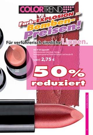 n                                                    zu
                losio
        Farb
            -Exp
                en-
              mb n!
            Bo se
            rei
        p sinnliche Lippen.
Für verführerisch
            KISS ‘N’ GO Lippenstift
            Zart schimmerndes Satin-Finish. Cremige,
            feuchtigkeitsspendende Formel mit Vitamin E und Avocado-Öl.
            4,3 g
            5,50 €     2,75 €
   Sequin
   45591

            50%
            reduziert                                                          SCHÖN GÜNSTIG




                                                                                
 
