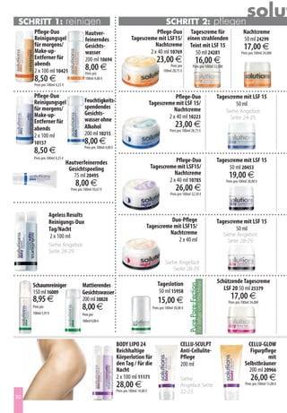 Schritt 1:                    reinigen                                                                  Schritt 2:                                               pflegen
                                                                                                                                                                                     solut
      Pflege-Duo                           Hautver-                                       Pflege-Duo Tagescreme für                                                               Nachtcreme
      Reinigungsgel                        feinerndes                          Tagescreme mit LSF15/ einen strahlenden                                                            50 ml 24299
      für morgens/                         Gesichts-                                      Nachtcreme Teint mit LSF 15                                                              17,00 €
      Make-up-                             wasser                                      2 x 40 ml 10769  50 ml 24281                                                              Preis pro 100ml 34,00€
      Entferner für                                                                               23,00 €
      abends
                                           200 ml 10694                                                                              16,00 €
      2 x 100 ml 10421                     8,00 €                                                          Preis pro
                                                                                                       100ml 28,75 €
                                                                                                                                Preis pro 100ml 32,00€
                                           Preis pro
      8,50 €                               100ml 4,00 €
      Preis pro 100ml 4,25 €

     Pflege-Duo                                                                                          Pflege-Duo                                               Tagescreme mit LSF 15
     Reinigungsgel                         Feuchtigkeits-                                     Tagescreme mit LSF 15/
                                           spendendes                                                                                                                     50 ml
     für morgens/                                                                                        Nachtcreme                                                  Siehe Angebot
     Make-up-                              Gesichts-
                                           wasser ohne                                                2 x 40 ml 10223                                                  Seite 24-25
     Entferner für
     abends                                Alkohol                                                             23,00 €
                                                                                                           Preis pro 100ml 28,75 €
     2 x 100 ml                            200 ml 10215
     10157                                 8,00 €
     8,50 €                                Preis pro 100ml 4,00 €

     Preis pro 100ml 4,25 €
                               Hautverfeinerndes                                                         Pflege-Duo                                               Tagescreme mit LSF 15
                                Gesichtspeeling                                               Tagescreme mit LSF15/                                                    50 ml 20453
                                  75 ml 20495                                                            Nachtcreme                                                    19,00 €
                                                                                                      2 x 40 ml 10785
                                    8,00 €                                                                                                                            Preis pro 100ml 38,00 €
                                 Preis pro 100ml 10,67 €                                                        26,00 €
                                                                                                            Preis pro 100ml 32,50 €




                Ageless Results
                Reinigungs-Duo                                                                      Duo-Pflege                                                    Tagescreme mit LSF 15
                Tag/Nacht                                                                 Tagescreme mit LSF15/                                                           50 ml
                                                                                                   Nachtcreme                                                       Siehe Angebot
                2 x 100 ml
                                                                                                       2 x 40 ml                                                      Seite 28-29
                Siehe Angebot
                Seite 28-29
                                                                                                        Siehe Angebot
                                                                                                            Seite 28-29

                                                                                                  Tageslotion                                                     Schützende Tagescreme
                                                                                                                                      Für fettige und Mischhaut




     Schaumreiniger                      Mattierendes
                                                                                                                         Pure Pore-Fection




                                                                                                   50 ml 15958                                                       LSF 20 50 ml 25379
     150 ml 16089                        Gesichtswasser
     8,95 €                              200 ml 38828                                             15,00 €                                                                17,00 €
                                                                                                                                                                       Preis pro 100ml 34,00€
     Preis pro                           8,00 €                                                Preis pro 100ml 30,00 €
     100ml 5,97 €                        Preis pro
                                         100ml 4,00 €




                                                                    BODY LIPO 24                                   CELLU-SCULPT                                                      CELLU-GLOW
                                                                    Reichhaltige                                   Anti-Cellulite-                                                    Figurpflege
                                                                    Körperlotion für                               Pflege                                                                     mit
                                                                    den Tag / für die                              200 ml                                                          Selbstbräuner
                                                                    Nacht                                                                                                            200 ml 20966
                                                                    2 x 100 ml 11171                               Siehe                                                                26,00 €
                                                                    28,00 €                                        Angebot Seite                                                    Preis pro 100ml 13,00 €
                                                                    Preis pro 100ml 14,00 €                        22-23
30
 