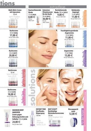 utions                                                                                                                 extrapflege
      Multi-Aktiv-Creme                                                         Hautverfeinernde Intensives    Revitalisierende                           Belebendes
       mit Liposomen                                                            Maske            Vitaminserum Maske 100 ml 20552                           Augengel




                                                                                                                                                                                                   Für normale Haut
                                                                                                                                                                                     Total Radiance
            50 ml                                                               75 ml 20545      für die Nacht     9,00 €                                 15 ml 10777
       Siehe Angebot                                                            8,00 €           30 ml 20537    Preis pro 100ml 9,00 €                    11,00 €
         Seite 26-27                                                            Preis pro
                                                                                100ml 10,67€
                                                                                                       36,00 €                                          Preis pro 100ml 73,33 €
                                                                                                       Preis pro
                                                                                                       100ml 120,00€




         Nachtcreme                                                                                                               Feuchtigkeitsspendende




                                                                                                                                                                                       Maximum Moisture
                                                                                                                                                                                        Für trockene Haut
         50 ml 20446                                                                                                                   Augencreme
         17,00 €                                                                                                                        15 ml 10413
       Preis pro 100ml 34,00 €                                                                                                             11,00 €
                                                                                                                                         Preis pro 100ml 73,33 €




       Nachtcreme                                                                                                                        Augencreme




                                                                                                                                                                                     Ageless Results
                                                                                                                                                                                               Zeichen der Hautalterung
       50 ml 20479                                                                                                                        15 ml 11023




                                                                                                                                                                                                Gegen die vorzeitigen
       20,00 €                                                                                                                           13,00 €
     Preis pro 100ml 40,00 €                                                                                                            Preis pro 100ml 86,67 €
                                                                               solutions



     Nachtcreme
                                   Ageless Accolade




        50 ml
                                               Für reife Haut




   Siehe Angebot
     Seite 28-29




    Nachtcreme
                                                 Für alle Hauttypen geeignet




    50 ml 25395
                                   Perfect Tone




                                                                                                                                                                                                   Hautpflege
                                                                                                                                                                                                     XXXXXXXX




    18,00 €
   Preis pro 100ml 36,00 €




               MAXIMUM BODY                                                                    INSTANT TONE       BUST SCULPT                     Massagegerät
                                                                                                                                                                                  Für den Körper




                                                                                               Straffendes        Reichhaltige                           56499
               MAKEOVER                                                                        Körperspray        Büstenkonturencreme
               Creme gegen                                                                     150 ml             150 ml
                                                                                                                                                    12,00 €
               Dehnungsstreifen und                                                                               Siehe Angebot Seite
               Cellulite 150 ml 20990                                                                             22-23
                                                                                               Siehe
               24,00 €                                                                         Angebot
               Preis pro 100ml 16,00 €                                                         Seitee 22-23
                                                                                                                                                                                                   31
 
