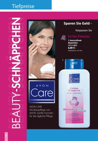 tiefpreise

BEAUTY-SCHNÄPPCHEN
BEAUTY-SCHNÄPPCHEN
BEAUTY-SCHNÄPPCHEN                                  Sparen Sie Geld -
                                                                      Verpassen Sie
                                                                                         V I TA

                                                      E xtra F irming                    EXTR
                                                      1. Hautstraffende                  RICH
                                                      Körperlotion
                                                      400 ml 34991
                                                      6,00 €
                                                      Angebotspreis pro 1 Liter 7,40 €




                                                1




                     AVON CARE
                     Die Basispflege von
                     AVON. Sanfte Formeln
                     für die tägliche Pflege.




32
 