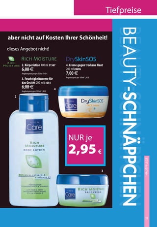 tiefpreise




                                                                                                    BEAUTY-SCHNÄPPCHEN
                                                                                                    BEAUTY-SCHNÄPPCHEN
                                                                                                    BEAUTY-SCHNÄPPCHEN
      aber nicht auf Kosten Ihrer Schönheit!
      dieses angebot nicht!
    V I TA N O U R I S H
A NOURISH
     EXTRA FIRMING
RA FIRMING        r iCh m OiSturE                            DrySkinSOS
     RICH MOISTURE
H M O I S T U R E 2. Körperlotion 400 ml 31567               4. Creme gegen trockene Haut
                  6,00 €                                     200 ml 28696
                  Angebotspreis pro pro 1 Liter 7,40 €       7,00 €
                                                             Angebotspreis pro 100ml 1,48 €
                  3. Feuchtigkeitscreme für
                  das Gesicht 200 ml 31054
                  6,00 €                                 4
                  Angebotspreis ppro 100 ml 1,48 €

            2




                                                               nur je
                                                               2,95 €                                                hautPFLEgE
                                                                                                                      Skin CarE




                                                                                              3




                                                                                                                     33
 