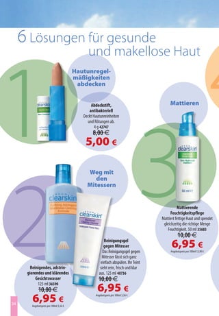 4
     6 Lösungen für gesunde
                                               und makellose Haut




1
                                         Hautunregel-
                                         mäßigkeiten
                                          abdecken


                                                Abdeckstift,                              Mattieren




  3
                                               antibakteriell
                                            Deckt Hautunreinheiten
                                              und Rötungen ab.
                                                   4 g 42747
                                                 8,00 €
                                             5,00 €




2
                                              Weg mit
                                                 den
                                              Mitessern


                                                                                               Mattierende
                                                                                          Feuchtigkeitspflege
                                                                                     Mattiert fettige Haut und spendet
                                                                                      gleichzeitig die richtige Menge
                                                                                        Feuchtigkeit. 50 ml 35683
                                                                                                10,00 €
                                                          Reinigungsgel
                                                          gegen Mitesser
                                                         Das Reinigungsgel gegen
                                                                                           6,95 €
                                                                                          Angebotspreis pro 100ml 13,90 €
                                                        Mitesser lässt sich ganz
                                                       einfach abspülen. Ihr Teint
        Reinigendes, adstrin-                          sieht rein, frisch und klar
      gierendes und klärendes                         aus. 125 ml 48736
           Gesichtswasser                            10,00 €
                                                    6,95 €
            125 ml 36590
             10,00 €
34
        6,95 €
        Angebotspreis pro 100ml 5,56 €
                                                   Angebotspreis pro 100ml 5,56 €
 