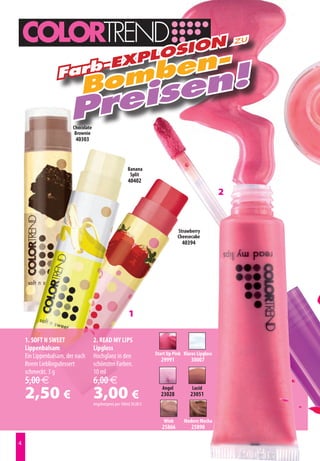 zu
                              on
                           osi
                                en-
                         pl
                     b-Ex
                             omb en!
                  Far
                            B  s
                       prei
                        Chocolate
                         Brownie
                         40303



                                                          Banana
                                                           Split
                                                          40402
                                                                                                      2


                                                                                 Strawberry
                                                                                 Cheesecake
                                                                                   40394




                                                          1

    1. SOFT N SWEET                 2. READ MY LIPS
    Lippenbalsam                    Lipgloss
    Ein Lippenbalsam, der nach      Hochglanz in den                  Start Up Pink Klares Lipgloss
                                                                         29991          30007
    Ihrem Lieblingsdessert          schönsten Farben.
    schmeckt. 3 g                   10 ml
    5,00 €                          6,00 €
    2,50 €                          3,00 €
                                    Angebotspreis pro 100ml 30,00 €
                                                                         Angel
                                                                         23028
                                                                                        Lucid
                                                                                       23051



                                                                          Wink      Modern Mocha
                                                                         25866          25890


 