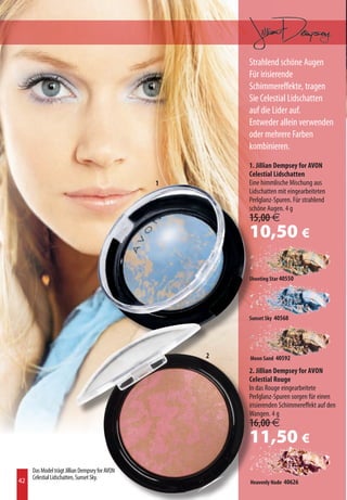 Strahlend schöne Augen
                                                        Für irisierende
                                                        Schimmereffekte, tragen
                                                        Sie Celestial Lidschatten
                                                        auf die Lider auf.
                                                        Entweder allein verwenden
                                                        oder mehrere Farben
                                                        kombinieren.
                                                        1. Jillian Dempsey for AVON
                                                        Celestial Lidschatten
                                                1       Eine himmlische Mischung aus
                                                        Lidschatten mit eingearbeiteten
                                                        Perlglanz-Spuren. Für strahlend
                                                        schöne Augen. 4 g
                                                        15,00 €
                                                        10,50 €

                                                        Shooting Star 40550




                                                        Sunset Sky 40568




                                                    2   Moon Sand 40592

                                                        2. Jillian Dempsey for AVON
                                                        Celestial Rouge
                                                        In das Rouge eingearbeitete
                                                        Perlglanz-Spuren sorgen für einen
                                                        irisierenden Schimmereffekt auf den
                                                        Wangen. 4 g
                                                        16,00 €
                                                        11,50 €
     Das Model trägt Jillian Dempsey for AVON
42   Celestial Lidschatten, Sunset Sky.
                                                        Heavenly Nude 40626
 