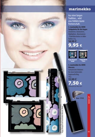 marimekko
                                                      Aus einer langen
                                                      Tradition... wird
                                                      eine fröhlich-bunte
                                                      Partnerschaft.
                                                      3. marimekko for AVON
                                                      Farbpalette für die Augen
                                                      Schattieren, Konturieren,
                                                      Highlighten, Akzentuieren
                                                      - Puderlidschatten in tollen
                                                      Farben. 8 g
                                                      14,50 €
                                                      9,95 €
                                                      Angebotspreis pro 100g 124,38 €




                                                      Poppy Bouquet           Poppy Bloom
                                                          16998                  17012

                                                      4. marimekko for AVON
                                                      Mascara
                                                      Fantastisches Volumen
                                                      für einen betörenden
                                                      Augenaufschlag.
                                                      10 g
                                                      11,50 €
                                                      7,50 €
                                                      Angebotspreis pro 100g 75,00 €




                   4
                                                                                            Make-Up



                                                                       Black 17335



3
    Das Model trägt marimekko for AVON Lidschatten,
    Poppy Bouquet und marimekko Mascara, Black




                                                                                            43
 